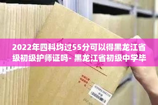 2022年四科均过55分可以得黑龙江省级初级护师证吗- 黑龙江省初级中学毕业证样本图片