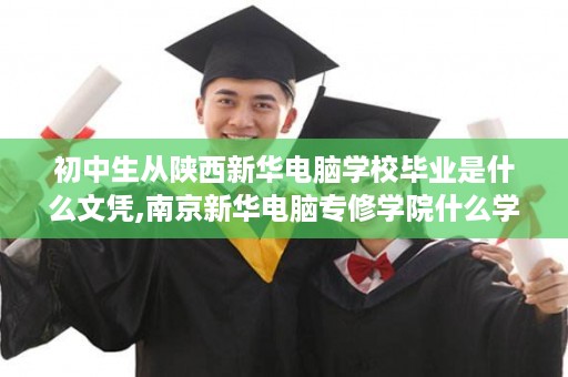 初中生从陕西新华电脑学校毕业是什么文凭,南京新华电脑专修学院什么学历