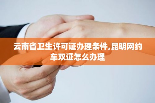云南省卫生许可证办理条件,昆明网约车双证怎么办理