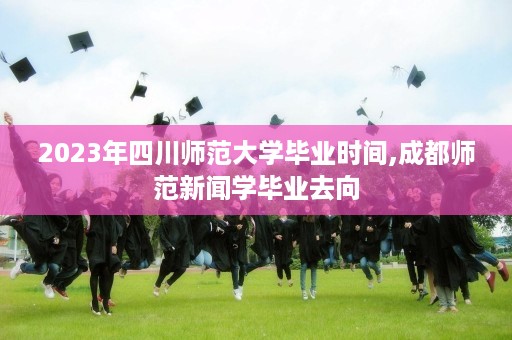 2023年四川师范大学毕业时间,成都师范新闻学毕业去向