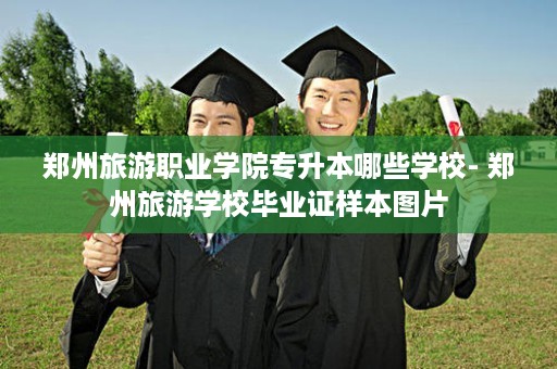 郑州旅游职业学院专升本哪些学校- 郑州旅游学校毕业证样本图片