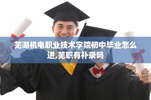 芜湖机电职业技术学院初中毕业怎么进,芜职有补录吗