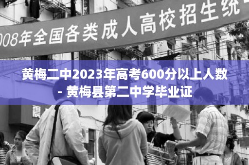 黄梅二中2023年高考600分以上人数- 黄梅县第二中学毕业证
