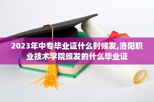 2023年中专毕业证什么时候发,洛阳职业技术学院颁发的什么毕业证