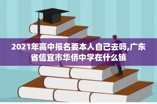 2021年高中报名要本人自己去吗,广东省信宜市华侨中学在什么镇