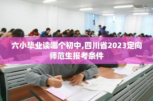 六小毕业读哪个初中,四川省2023定向师范生报考条件
