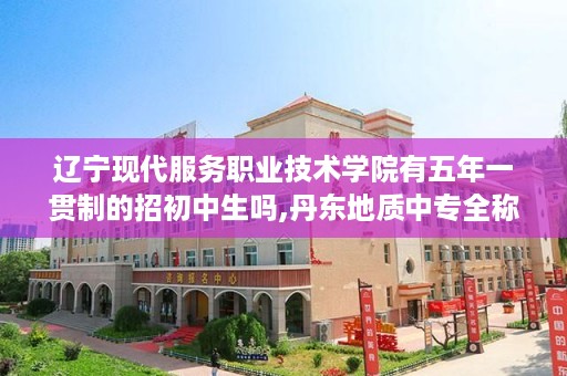 辽宁现代服务职业技术学院有五年一贯制的招初中生吗,丹东地质中专全称