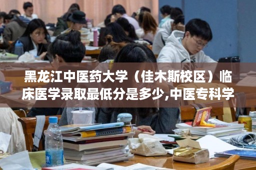 黑龙江中医药大学（佳木斯校区）临床医学录取最低分是多少,中医专科学校有哪些