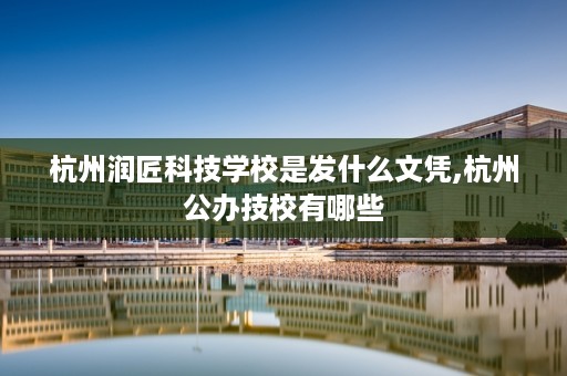 杭州润匠科技学校是发什么文凭,杭州公办技校有哪些