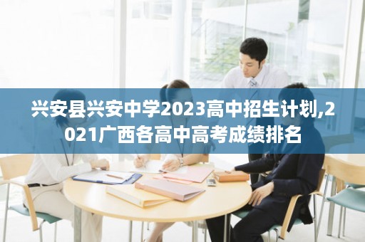 兴安县兴安中学2023高中招生计划,2021广西各高中高考成绩排名