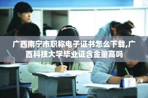 广西南宁市职称电子证书怎么下载,广西科技大学毕业证含金量高吗