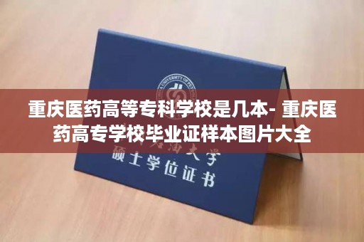 重庆医药高等专科学校是几本- 重庆医药高专学校毕业证样本图片大全