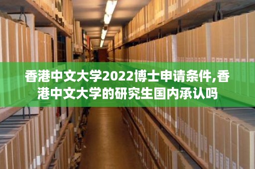 香港中文大学2022博士申请条件,香港中文大学的研究生国内承认吗