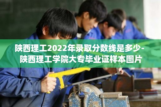 陕西理工2022年录取分数线是多少- 陕西理工学院大专毕业证样本图片