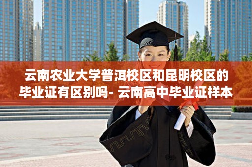 云南农业大学普洱校区和昆明校区的毕业证有区别吗- 云南高中毕业证样本图片