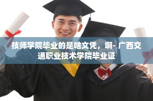 技师学院毕业的是啥文凭，啊- 广西交通职业技术学院毕业证