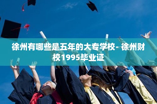 徐州有哪些是五年的大专学校- 徐州财校1995毕业证