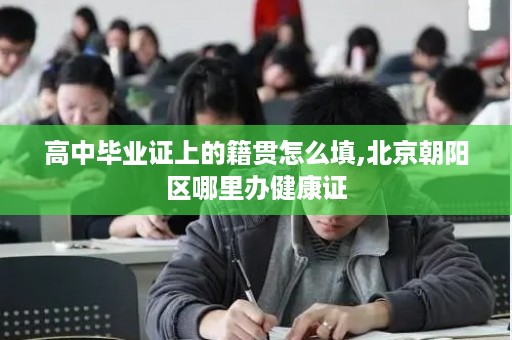 高中毕业证上的籍贯怎么填,北京朝阳区哪里办健康证