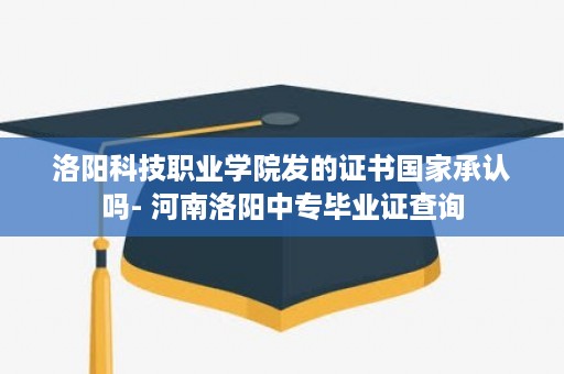 洛阳科技职业学院发的证书国家承认吗- 河南洛阳中专毕业证查询