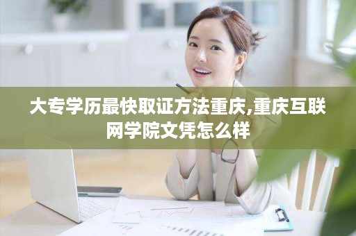 大专学历最快取证方法重庆,重庆互联网学院文凭怎么样