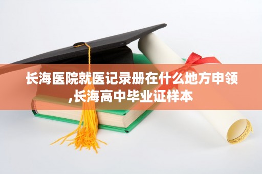 长海医院就医记录册在什么地方申领,长海高中毕业证样本