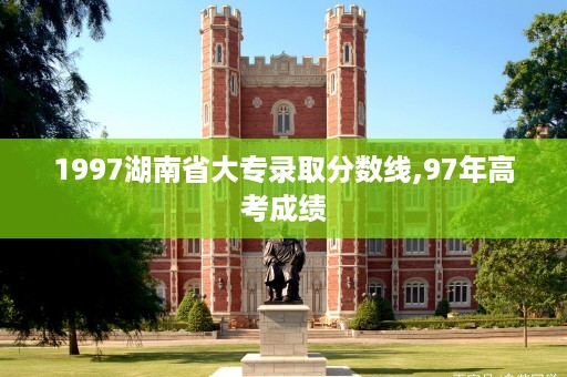 1997湖南省大专录取分数线,97年高考成绩