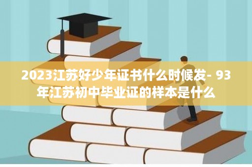 2023江苏好少年证书什么时候发- 93年江苏初中毕业证的样本是什么