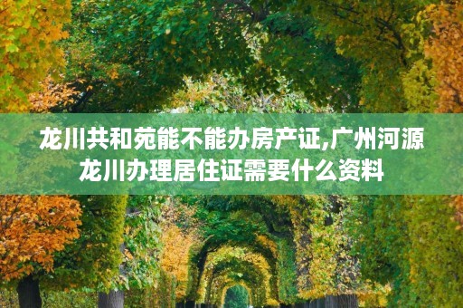龙川共和苑能不能办房产证,广州河源龙川办理居住证需要什么资料