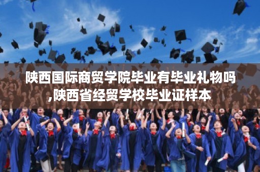 陕西国际商贸学院毕业有毕业礼物吗,陕西省经贸学校毕业证样本