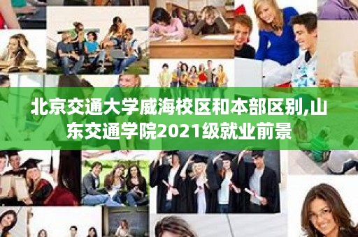 北京交通大学威海校区和本部区别,山东交通学院2021级就业前景