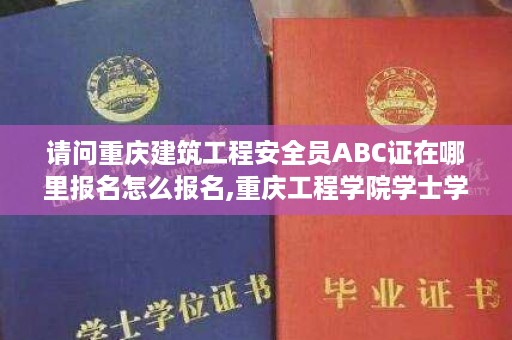 请问重庆建筑工程安全员ABC证在哪里报名怎么报名,重庆工程学院学士学位证书