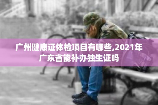 广州健康证体检项目有哪些,2021年广东省能补办独生证吗