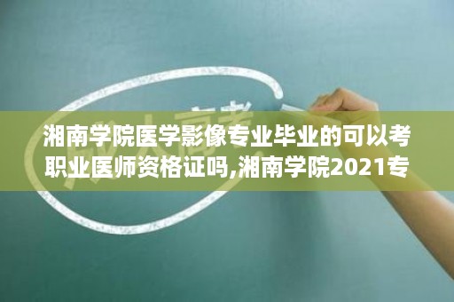 湘南学院医学影像专业毕业的可以考职业医师资格证吗,湘南学院2021专升本条件