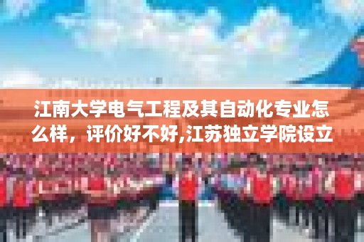 江南大学电气工程及其自动化专业怎么样，评价好不好,江苏独立学院设立时间