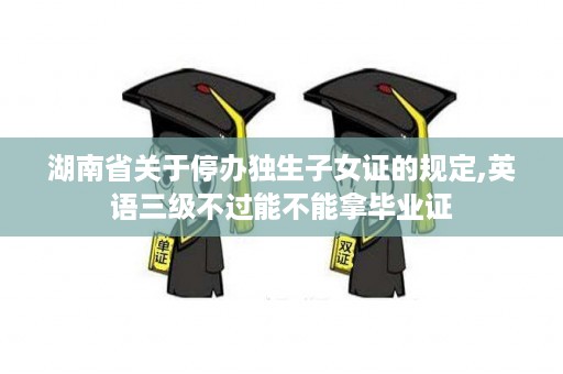 湖南省关于停办独生子女证的规定,英语三级不过能不能拿毕业证