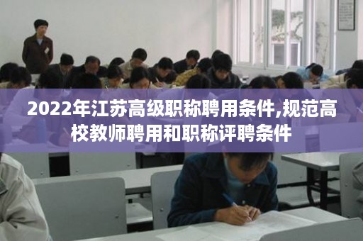 2022年江苏高级职称聘用条件,规范高校教师聘用和职称评聘条件