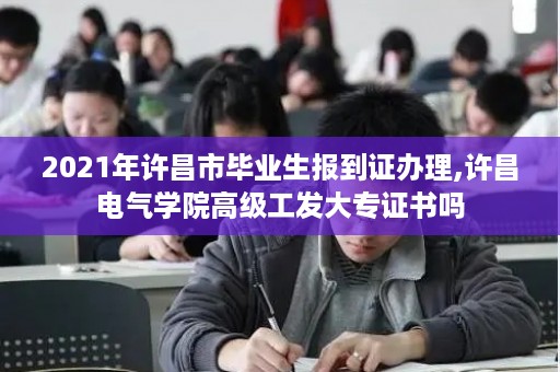 2021年许昌市毕业生报到证办理,许昌电气学院高级工发大专证书吗
