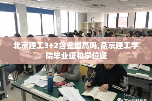 北京理工3+2含金量高吗,燕京理工学院毕业证和学位证
