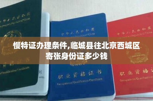 慢特证办理条件,临城县往北京西城区寄张身份证多少钱