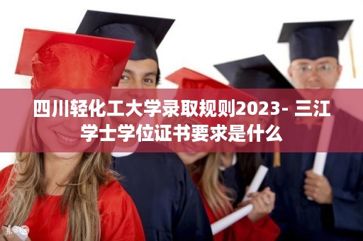 四川轻化工大学录取规则2023- 三江学士学位证书要求是什么