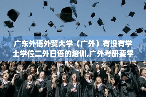广东外语外贸大学（广外）有没有学士学位二外日语的培训,广外考研要学士学位证书吗