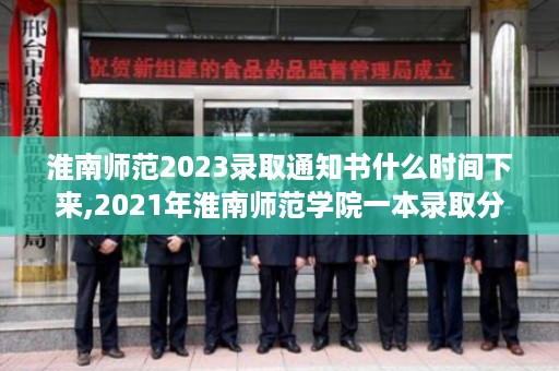 淮南师范2023录取通知书什么时间下来,2021年淮南师范学院一本录取分是多少