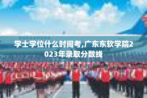 学士学位什么时间考,广东东软学院2023年录取分数线