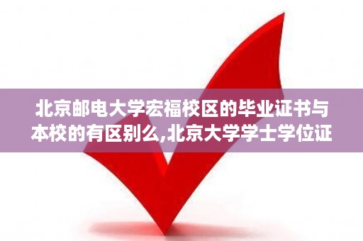 北京邮电大学宏福校区的毕业证书与本校的有区别么,北京大学学士学位证书的比例