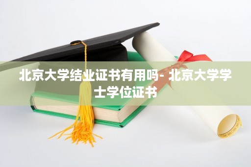 北京大学结业证书有用吗- 北京大学学士学位证书
