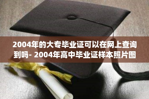 2004年的大专毕业证可以在网上查询到吗- 2004年高中毕业证样本照片图片