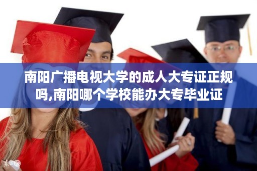 南阳广播电视大学的成人大专证正规吗,南阳哪个学校能办大专毕业证