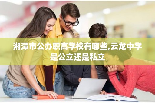 湘潭市公办职高学校有哪些,云龙中学是公立还是私立