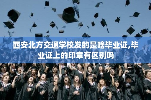 西安北方交通学校发的是啥毕业证,毕业证上的印章有区别吗