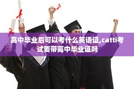 高中毕业后可以考什么英语证,catti考试要带高中毕业证吗